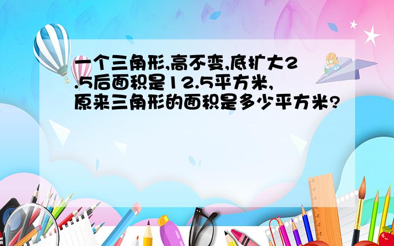 一个三角形,高不变,底扩大2.5后面积是12.5平方米,原来三角形的面积是多少平方米?