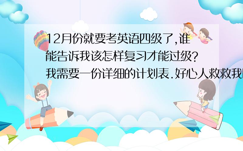 12月份就要考英语四级了,谁能告诉我该怎样复习才能过级?我需要一份详细的计划表.好心人救救我呗!