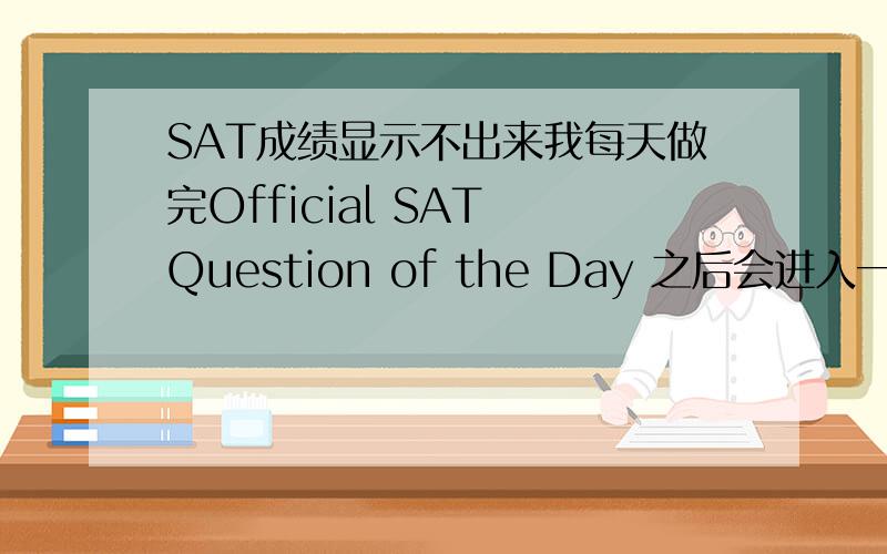 SAT成绩显示不出来我每天做完Official SAT Question of the Day 之后会进入一个灰色的页面,左边有一个My Score的栏,我点开里面显示我没做考过SAT,但是我每次进入Register SAT 的页面里的时候我的score就