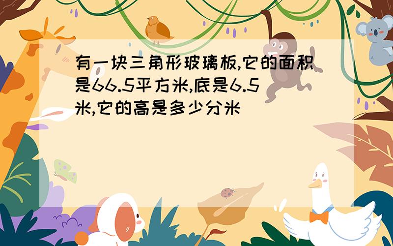 有一块三角形玻璃板,它的面积是66.5平方米,底是6.5米,它的高是多少分米