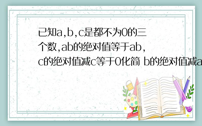 已知a,b,c是都不为0的三个数,ab的绝对值等于ab,c的绝对值减c等于0化简 b的绝对值减a加b的绝对值剑c减b的绝对值加a减c的绝对值.