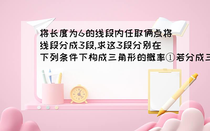 将长度为6的线段内任取俩点将线段分成3段,求这3段分别在下列条件下构成三角形的概率①若分成三条线段的长度均为正整数.②若分成三条线段的长度均为正实数.