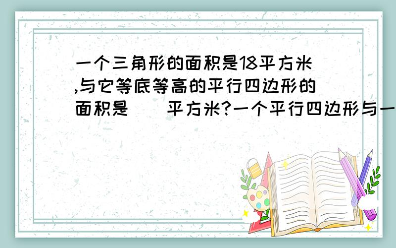 一个三角形的面积是18平方米,与它等底等高的平行四边形的面积是（）平方米?一个平行四边形与一个底为8厘米,高为4厘米的三角形面积相等.如果这个平行四边形的高为5厘米,那么它的底是（