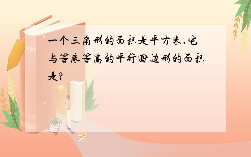 一个三角形的面积是平方米,它与等底等高的平行四边形的面积是?