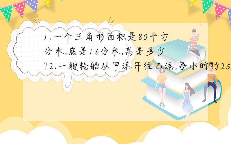 1.一个三角形面积是80平方分米,底是16分米,高是多少?2.一艘轮船从甲港开往乙港,每小时行25千米,4.5小时到达,返回时因为顺水少用了1.5小时,返回时平均每小时行多少千米?