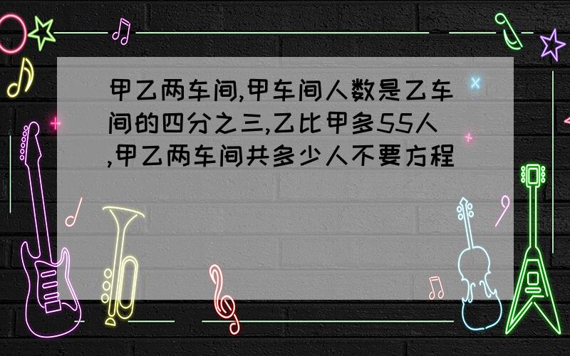 甲乙两车间,甲车间人数是乙车间的四分之三,乙比甲多55人,甲乙两车间共多少人不要方程