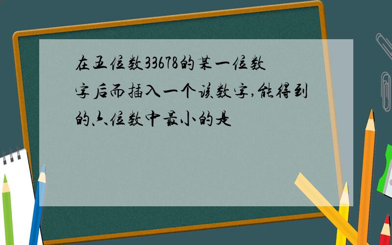 在五位数33678的某一位数字后而插入一个该数字,能得到的六位数中最小的是