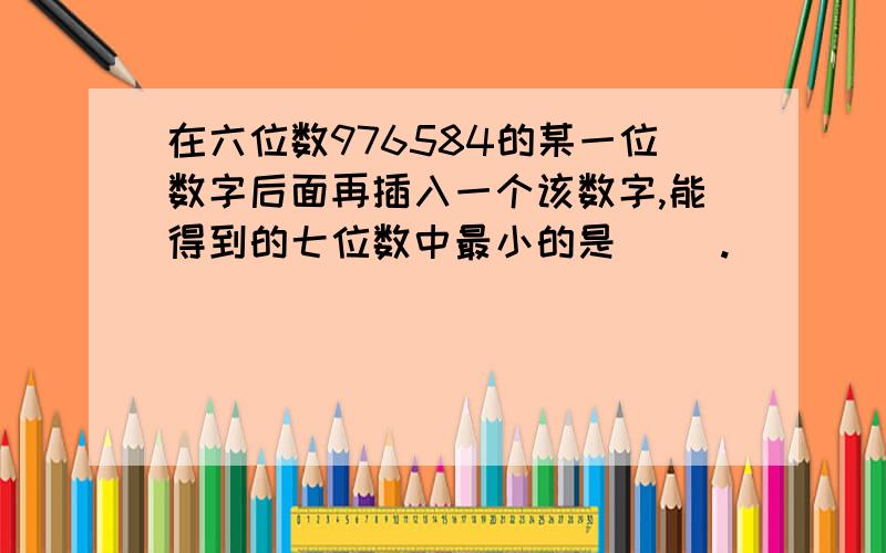 在六位数976584的某一位数字后面再插入一个该数字,能得到的七位数中最小的是（ ）.