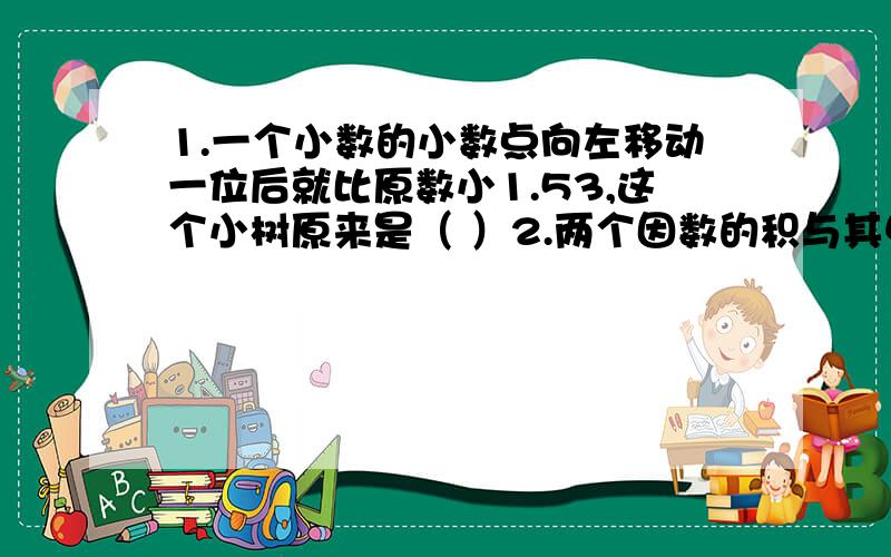 1.一个小数的小数点向左移动一位后就比原数小1.53,这个小树原来是（ ）2.两个因数的积与其中一个因数相除的商是2.4,与另一个因数相除的商是4.5,这两个因数的积是（ ）3.甲数的小数点向左