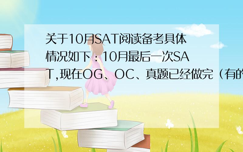 关于10月SAT阅读备考具体情况如下：10月最后一次SAT,现在OG、OC、真题已经做完（有的真题是在备考6月SAT时做的）,Princeton11套题刚开始做.之后由于时间有限有两种选择,一是把真题再做一遍,看