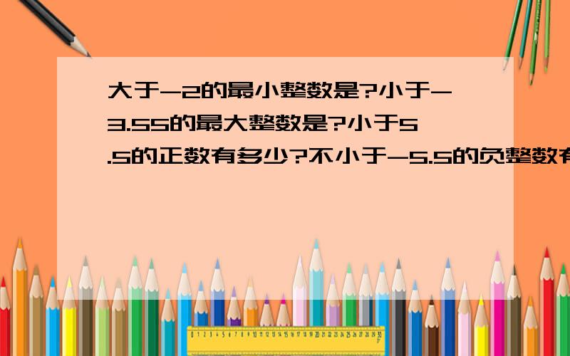 大于-2的最小整数是?小于-3.55的最大整数是?小于5.5的正数有多少?不小于-5.5的负整数有多少?