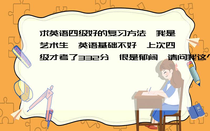 求英语四级好的复习方法,我是艺术生,英语基础不好,上次四级才考了332分,很是郁闷,请问我这个水平,想过四级还有希望吗,请大家给我推荐些好的复习方法,