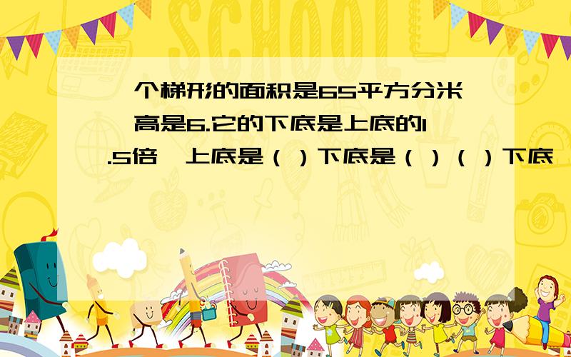 一个梯形的面积是65平方分米,高是6.它的下底是上底的1.5倍,上底是（）下底是（）（）下底