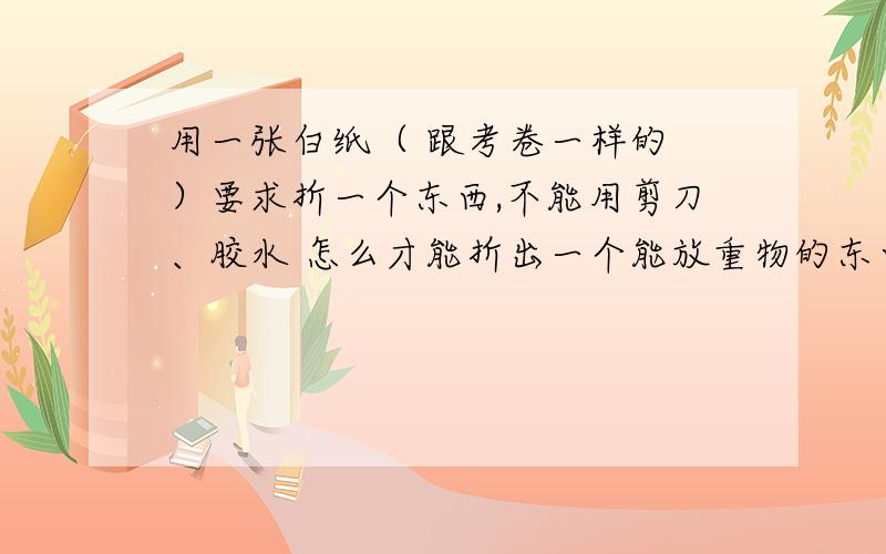 用一张白纸（ 跟考卷一样的 ）要求折一个东西,不能用剪刀、胶水 怎么才能折出一个能放重物的东西,要求重物不能碰到桌面!求求你们了!