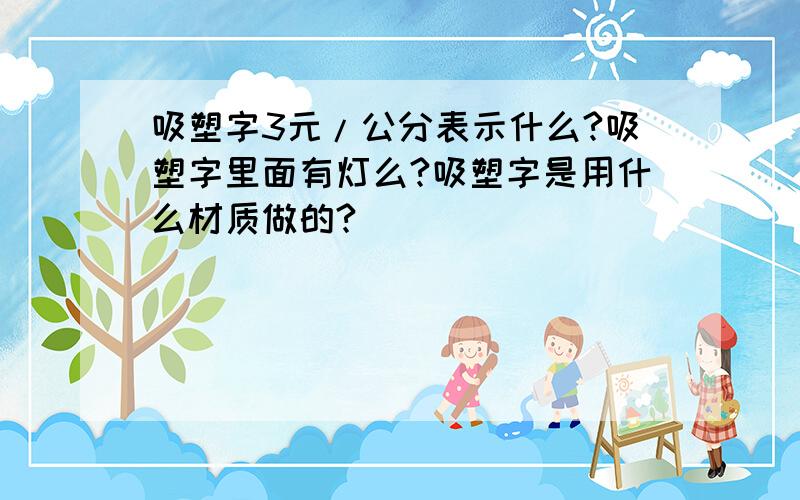 吸塑字3元/公分表示什么?吸塑字里面有灯么?吸塑字是用什么材质做的?