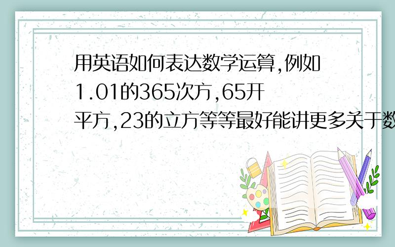 用英语如何表达数学运算,例如1.01的365次方,65开平方,23的立方等等最好能讲更多关于数学运算的英语表达方式,多少表达方式,