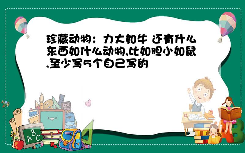 珍藏动物：力大如牛 还有什么东西如什么动物,比如胆小如鼠,至少写5个自己写的