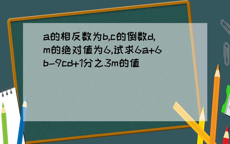 a的相反数为b,c的倒数d,m的绝对值为6,试求6a+6b-9cd+1分之3m的值