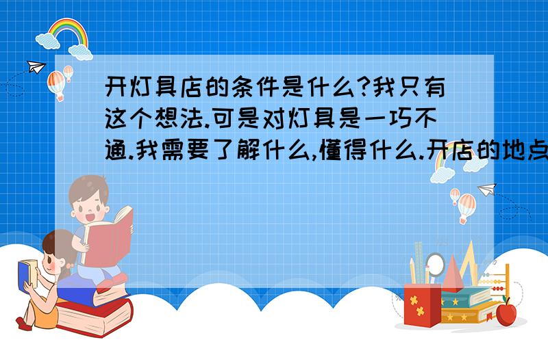 开灯具店的条件是什么?我只有这个想法.可是对灯具是一巧不通.我需要了解什么,懂得什么.开店的地点在一个县级市.