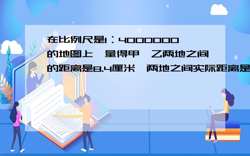 在比例尺是1：4000000的地图上,量得甲、乙两地之间的距离是8.4厘米,两地之间实际距离是多少千米?一种精密仪器长0.5毫米,画在图纸上长4.5厘米,求着幅图纸的比例尺.连云港与南京相距330千米,