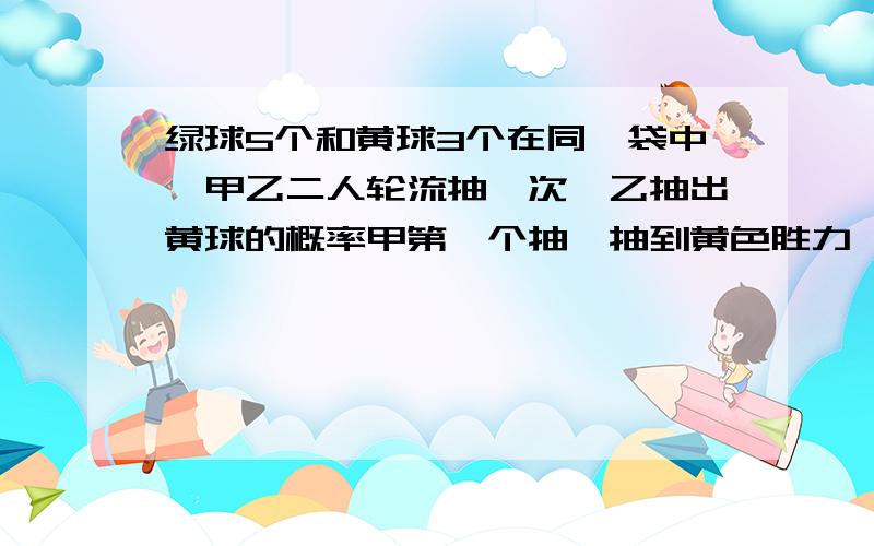 绿球5个和黄球3个在同一袋中,甲乙二人轮流抽一次,乙抽出黄球的概率甲第一个抽,抽到黄色胜力,求乙抽出黄球胜力的概率