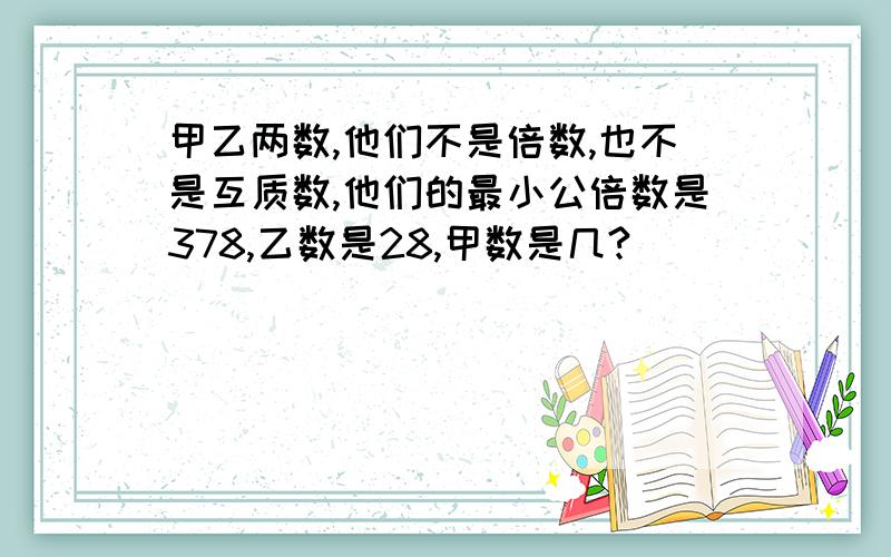 甲乙两数,他们不是倍数,也不是互质数,他们的最小公倍数是378,乙数是28,甲数是几?