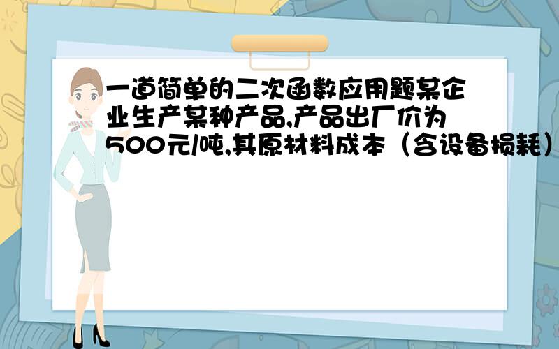 一道简单的二次函数应用题某企业生产某种产品,产品出厂价为500元/吨,其原材料成本（含设备损耗）为200元/吨,同时,生产1吨该产品需付保险处理费及各项支出共计100元,则销售该产品（ ）吨,