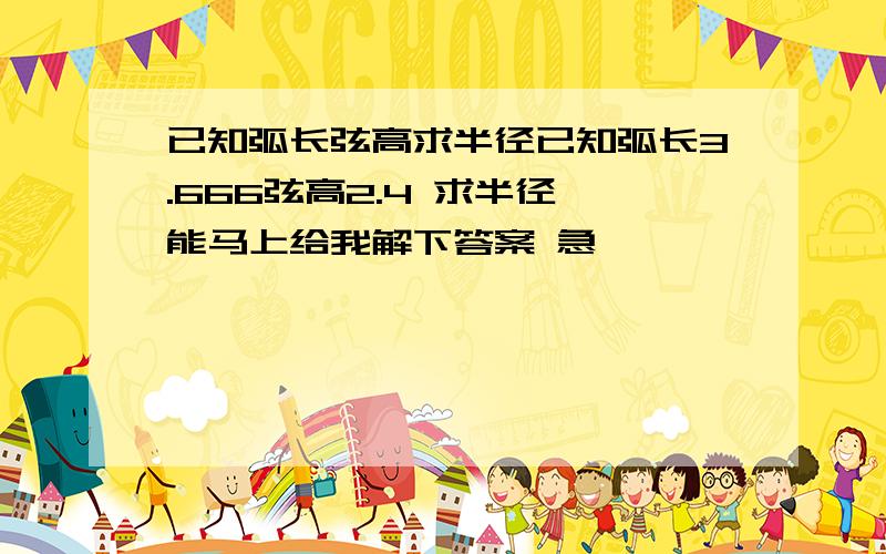 已知弧长弦高求半径已知弧长3.666弦高2.4 求半径,能马上给我解下答案 急