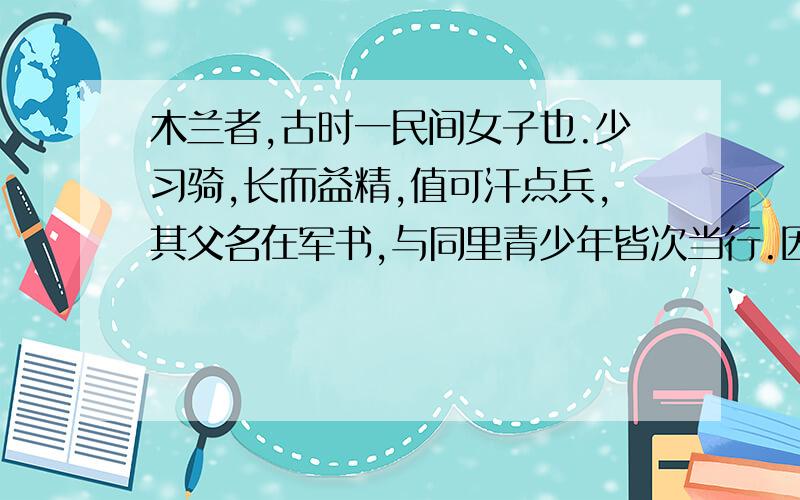 木兰者,古时一民间女子也.少习骑,长而益精,值可汗点兵,其父名在军书,与同里青少年皆次当行.因其父以老病不能行,木兰乃 (易) 男装,市鞍马,代父从军.溯黄河,度黑山,转战驱驰凡十年有二,(数