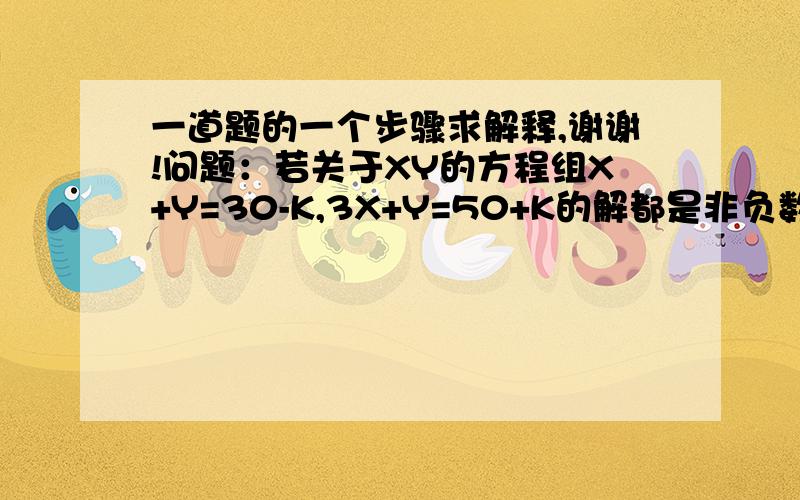 一道题的一个步骤求解释,谢谢!问题：若关于XY的方程组X+Y=30-K,3X+Y=50+K的解都是非负数. (1)求K的取值范围（2）若M=3X+4Y,求M的取值范围 解答：解关于XY的方程组X+Y=30-K3X+Y=50+K得：x=10+ky=20-2k解都