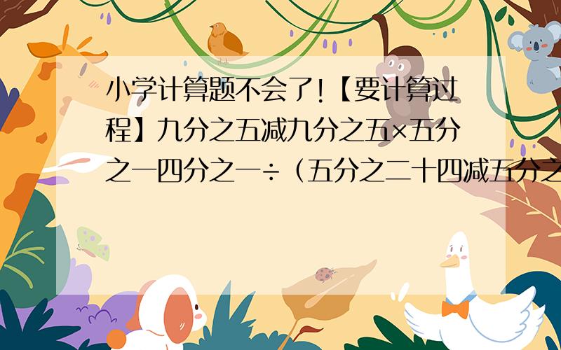 小学计算题不会了!【要计算过程】九分之五减九分之五×五分之一四分之一÷（五分之二十四减五分之十九）八分之五×47＋八分之三×47＋47÷二分之一要计算过程！ 谢谢！ 好了加分