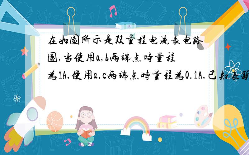 在如图所示是双量程电流表电路图,当使用a,b两端点时量程为1A,使用a,c两端点时量程为0.1A,已知表头内阻为200,满偏电流为2mA,求电阻R1和电阻R2的阻值