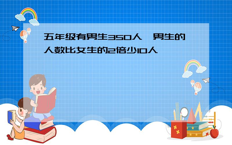 五年级有男生350人,男生的人数比女生的2倍少10人,