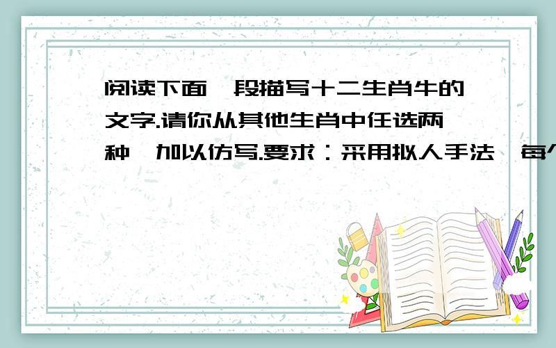 阅读下面一段描写十二生肖牛的文字.请你从其他生肖中任选两种,加以仿写.要求：采用拟人手法,每个句子表达的意思,前后必须相反,要有哲理的意味,每句不得超过40字.示例：牛 ：丰硕的收