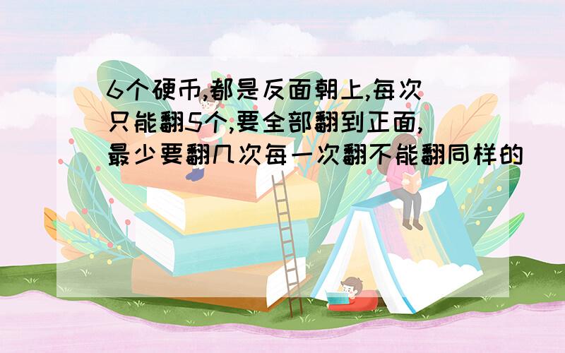 6个硬币,都是反面朝上,每次只能翻5个,要全部翻到正面,最少要翻几次每一次翻不能翻同样的