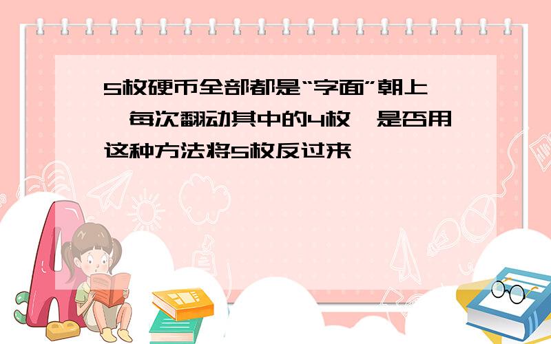 5枚硬币全部都是“字面”朝上,每次翻动其中的4枚,是否用这种方法将5枚反过来,