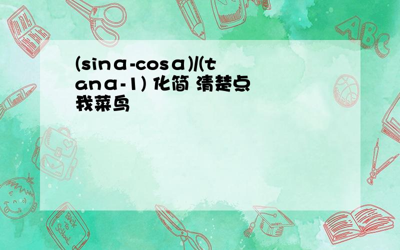 (sinα-cosα)/(tanα-1) 化简 清楚点 我菜鸟