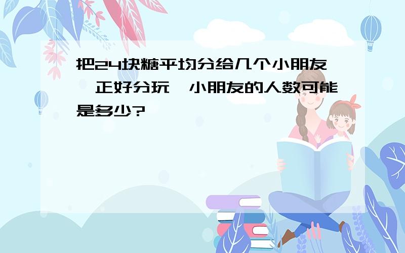 把24块糖平均分给几个小朋友,正好分玩,小朋友的人数可能是多少?