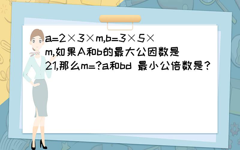 a=2×3×m,b=3×5×m,如果A和b的最大公因数是21,那么m=?a和bd 最小公倍数是？