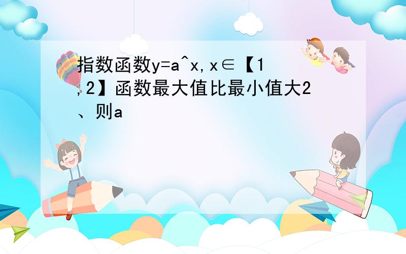 指数函数y=a^x,x∈【1,2】函数最大值比最小值大2、则a