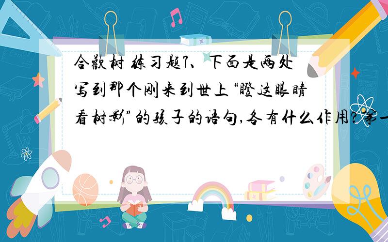 合欢树 练习题7、下面是两处写到那个刚来到世上“瞪这眼睛看树影”的孩子的语句,各有什么作用?第一处：“孩子不哭不闹,光是瞪着眼睛看窗户上的树影儿.”第二初：“ 有一天那个孩子长