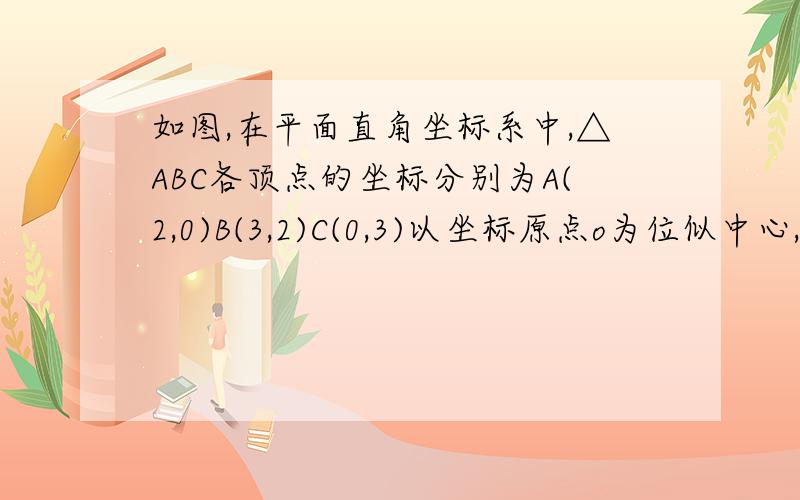 如图,在平面直角坐标系中,△ABC各顶点的坐标分别为A(2,0)B(3,2)C(0,3)以坐标原点o为位似中心,将△ABC作位似变换,使△ABC与变换后的△A’B‘C’的相似比为1/2.求△A‘B’C‘各顶点的坐标.