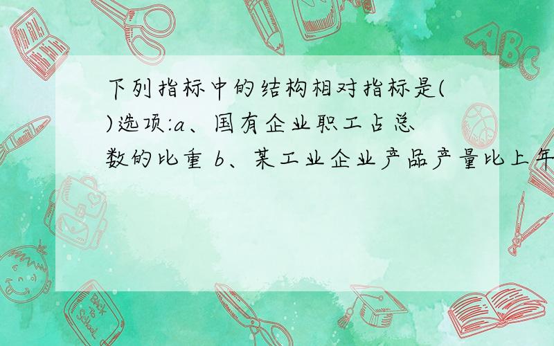 下列指标中的结构相对指标是()选项:a、国有企业职工占总数的比重 b、某工业企业产品产量比上年增长的百分比c、大学生占全部学生的比重 d、中间投入与总产出的比重 e、某年人均消费额