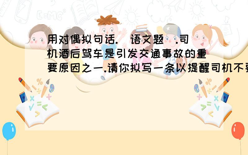 用对偶拟句话.(语文题).司机酒后驾车是引发交通事故的重要原因之一.请你拟写一条以提醒司机不要酒后驾驶,以避免车毁人亡给亲人带来无尽痛苦为内容的公益广告词.要求主题鲜明,语言简