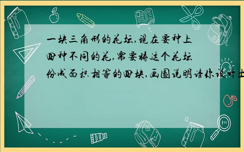 一块三角形的花坛,现在要种上四种不同的花,需要将这个花坛份成面积相等的四块,画图说明请你设计出方案来