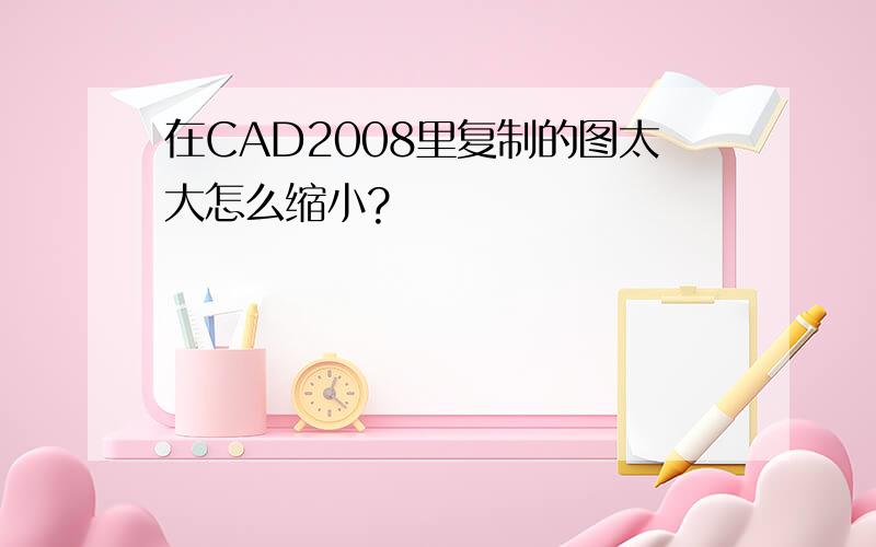 在CAD2008里复制的图太大怎么缩小?