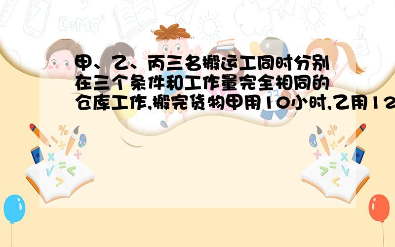 甲、乙、丙三名搬运工同时分别在三个条件和工作量完全相同的仓库工作,搬完货物甲用10小时,乙用12小时,丙用15小时.第二天三人又到两个较大的仓库搬运货物,这两个仓库的工作量也相同,甲