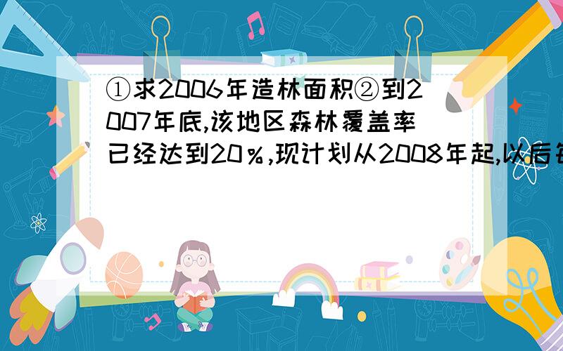 ①求2006年造林面积②到2007年底,该地区森林覆盖率已经达到20％,现计划从2008年起,以后每年将当年年初绿化的面积的m％进行绿化,这样预计到2009年底,该地区的森林覆盖率可以达到22.05％.求m的