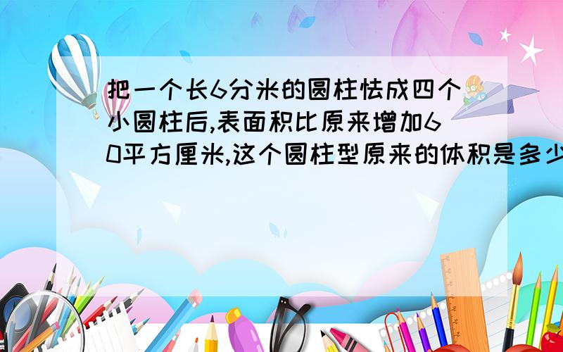 把一个长6分米的圆柱怯成四个小圆柱后,表面积比原来增加60平方厘米,这个圆柱型原来的体积是多少?