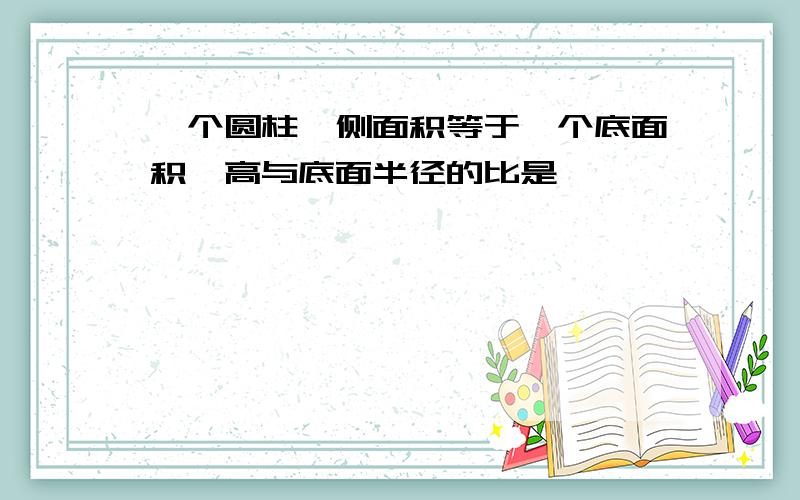 一个圆柱,侧面积等于一个底面积,高与底面半径的比是